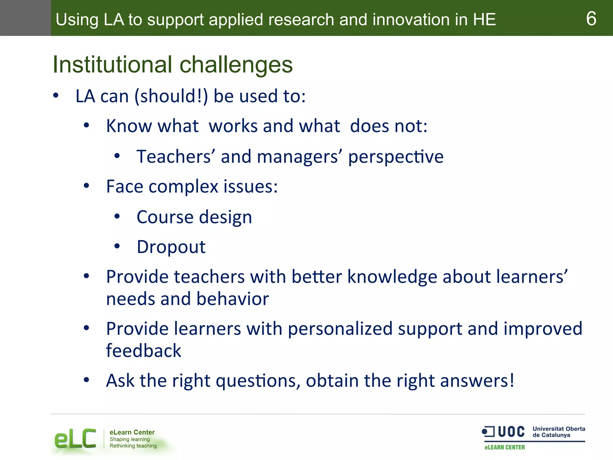 6
Institutional challenges
•  LA	
  can	
  (should!)	
  be	
  used	
  to:	
  
•  Know	
  what	
  	
  works	
  and	
  what	
  	
  does	
  not:	
  
•  Teachers’	
  and	
  managers’	
  perspecEve	
  
•  Face	
  complex	
  issues:	
  
•  Course	
  design	
  
•  Dropout	
  
•  Provide	
  teachers	
  with	
  beder	
  knowledge	
  about	
  learners’	
  
needs	
  and	
  behavior	
  
•  Provide	
  learners	
  with	
  personalized	
  support	
  and	
  improved	
  
feedback	
  
•  Ask	
  the	
  right	
  quesEons,	
  obtain	
  the	
  right	
  answers!	
  
Using LA to support applied research and innovation in HE
 