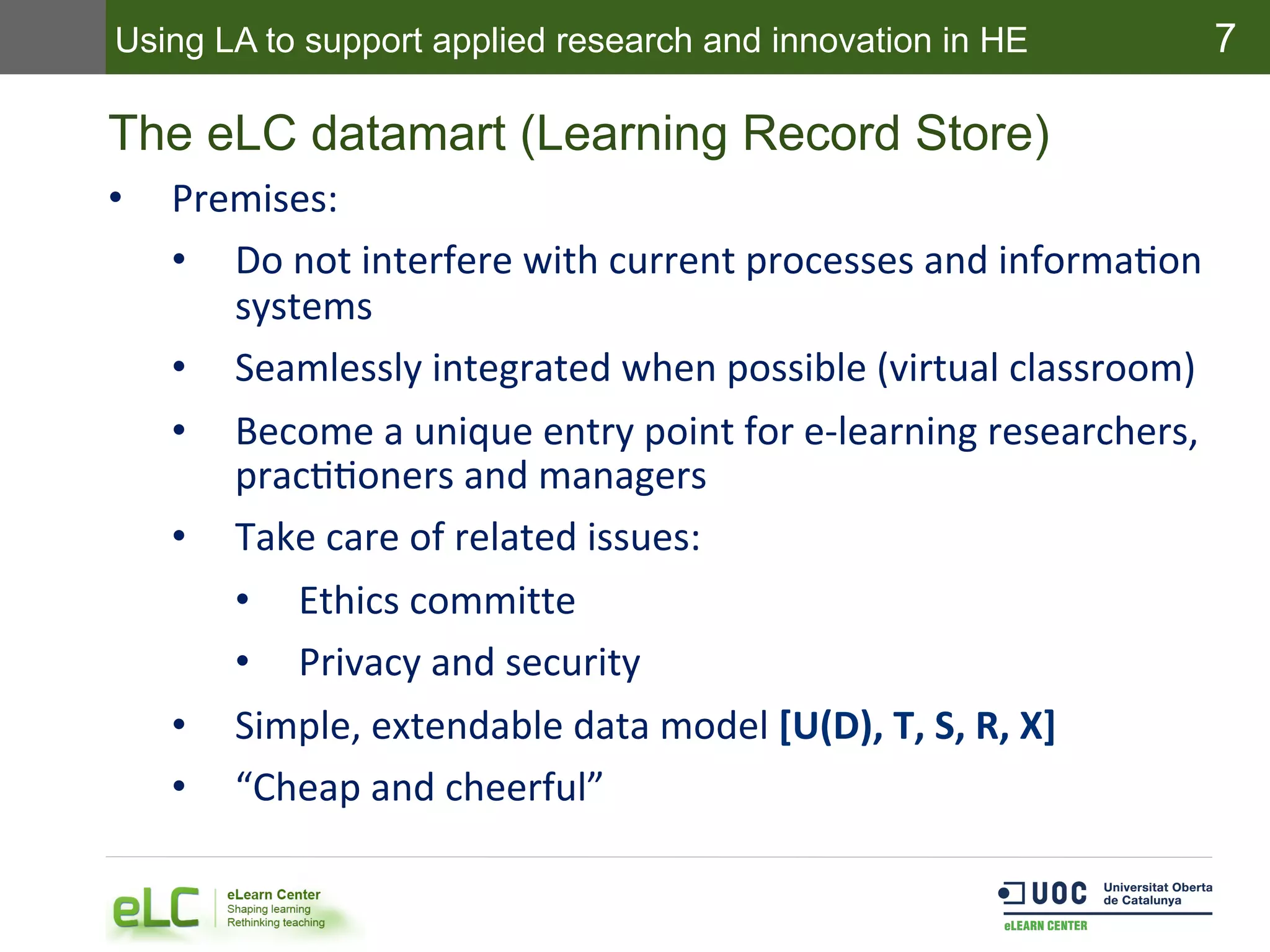 7
The eLC datamart (Learning Record Store)
•  Premises:	
  
•  Do	
  not	
  interfere	
  with	
  current	
  processes	
  and	
  informaEon	
  
systems	
  
•  Seamlessly	
  integrated	
  when	
  possible	
  (virtual	
  classroom)	
  
•  Become	
  a	
  unique	
  entry	
  point	
  for	
  e-­‐learning	
  researchers,	
  
pracEEoners	
  and	
  managers	
  
•  Take	
  care	
  of	
  related	
  issues:	
  
•  Ethics	
  committe	
  
•  Privacy	
  and	
  security	
  
•  Simple,	
  extendable	
  data	
  model	
  [U(D),	
  T,	
  S,	
  R,	
  X]	
  
•  “Cheap	
  and	
  cheerful”	
  
Using LA to support applied research and innovation in HE
 