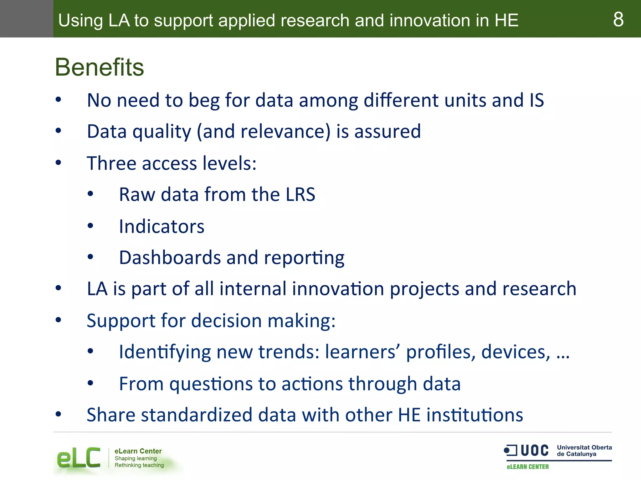 8
Benefits
•  No	
  need	
  to	
  beg	
  for	
  data	
  among	
  diﬀerent	
  units	
  and	
  IS	
  
•  Data	
  quality	
  (and	
  relevance)	
  is	
  assured	
  
•  Three	
  access	
  levels:	
  
•  Raw	
  data	
  from	
  the	
  LRS	
  
•  Indicators	
  
•  Dashboards	
  and	
  reporEng	
  
•  LA	
  is	
  part	
  of	
  all	
  internal	
  innovaEon	
  projects	
  and	
  research	
  
•  Support	
  for	
  decision	
  making:	
  
•  IdenEfying	
  new	
  trends:	
  learners’	
  proﬁles,	
  devices,	
  …	
  
•  From	
  quesEons	
  to	
  acEons	
  through	
  data	
  
•  Share	
  standardized	
  data	
  with	
  other	
  HE	
  insEtuEons	
  
Using LA to support applied research and innovation in HE
 