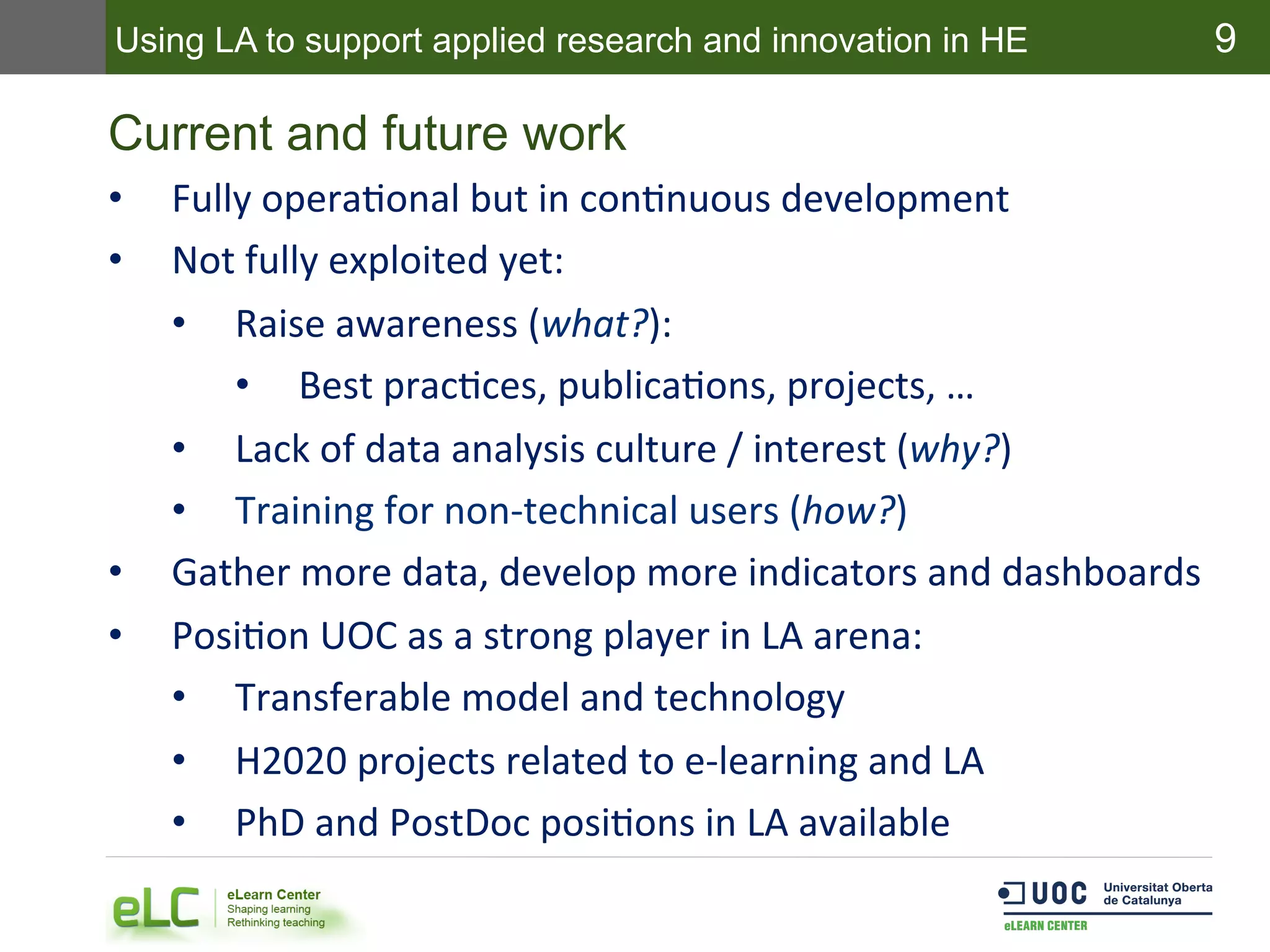 9
Current and future work
•  Fully	
  operaEonal	
  but	
  in	
  conEnuous	
  development	
  
•  Not	
  fully	
  exploited	
  yet:	
  
•  Raise	
  awareness	
  (what?):	
  
•  Best	
  pracEces,	
  publicaEons,	
  projects,	
  …	
  
•  Lack	
  of	
  data	
  analysis	
  culture	
  /	
  interest	
  (why?)	
  
•  Training	
  for	
  non-­‐technical	
  users	
  (how?)	
  
•  Gather	
  more	
  data,	
  develop	
  more	
  indicators	
  and	
  dashboards	
  
•  PosiEon	
  UOC	
  as	
  a	
  strong	
  player	
  in	
  LA	
  arena:	
  
•  Transferable	
  model	
  and	
  technology	
  
•  H2020	
  projects	
  related	
  to	
  e-­‐learning	
  and	
  LA	
  
•  PhD	
  and	
  PostDoc	
  posiEons	
  in	
  LA	
  available	
  
Using LA to support applied research and innovation in HE
 