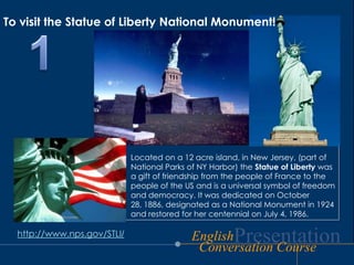 To visit the Statue of Liberty National Monument!1Located on a 12 acre island, in New Jersey, (part of  National Parks of NY Harbor) the Statue of Liberty was a gift of friendship from the people of France to the people of the US and is a universal symbol of freedom and democracy. It was dedicated on October 28, 1886, designated as a National Monument in 1924 and restored for her centennial on July 4, 1986. http://www.nps.gov/STLI/