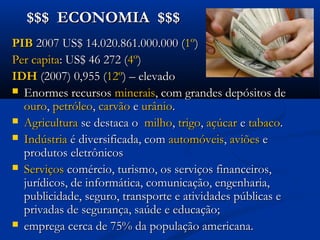 $$$ ECONOMIA $$$$$$ ECONOMIA $$$
PIBPIB 2007 US$ 14.020.861.000.000 (2007 US$ 14.020.861.000.000 (1º1º) ) 
Per capitaPer capita: US$ 46 272 (: US$ 46 272 (4º4º))
IDHIDH (2007) 0,955 ((2007) 0,955 (12º12º) – elevado) – elevado
 Enormes recursosEnormes recursos mineraisminerais, com grandes depósitos de, com grandes depósitos de
ouroouro,, petróleopetróleo,, carvãocarvão ee urâniourânio..
 AgriculturaAgricultura se destaca ose destaca o milhomilho,, trigotrigo,, açúcaraçúcar ee tabacotabaco..
 IndústriaIndústria é diversificada, comé diversificada, com automóveisautomóveis,, aviõesaviões ee
produtos eletrônicosprodutos eletrônicos
 ServiçosServiços comércio, turismo, os serviços financeiros,comércio, turismo, os serviços financeiros,
jurídicos, de informática, comunicação, engenharia,jurídicos, de informática, comunicação, engenharia,
publicidade, seguro, transporte e atividades públicas epublicidade, seguro, transporte e atividades públicas e
privadas de segurança, saúde e educação;privadas de segurança, saúde e educação;
 emprega cerca de 75% da população americana.emprega cerca de 75% da população americana.
 