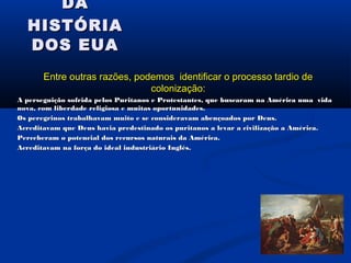 DADA
HISTÓRIAHISTÓRIA
DOS EUADOS EUA
Entre outras razões, podemos identificar o processo tardio deEntre outras razões, podemos identificar o processo tardio de
colonização:colonização:
A perseguição sofrida pelos Puritanos e Protestantes, que buscaram na América uma vidaA perseguição sofrida pelos Puritanos e Protestantes, que buscaram na América uma vida
nova, com liberdade religiosa e muitas oportunidades.nova, com liberdade religiosa e muitas oportunidades.
Os peregrinos trabalhavam muito e se consideravam abençoados por Deus.Os peregrinos trabalhavam muito e se consideravam abençoados por Deus.
Acreditavam que Deus havia predestinado os puritanos a levar a civilização a América.Acreditavam que Deus havia predestinado os puritanos a levar a civilização a América.
Perceberam o potencial dos recursos naturais da América.Perceberam o potencial dos recursos naturais da América.
Acreditavam na força do ideal industriário Inglês.Acreditavam na força do ideal industriário Inglês.
 