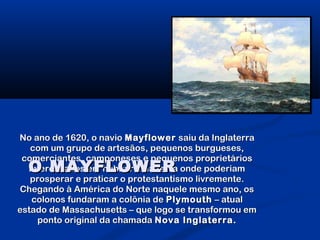 No ano de 1620, o navioNo ano de 1620, o navio MayflowerMayflower saiu da Inglaterrasaiu da Inglaterra
com um grupo de artesãos, pequenos burgueses,com um grupo de artesãos, pequenos burgueses,
comerciantes, camponeses e pequenos proprietárioscomerciantes, camponeses e pequenos proprietários
interessados em habitar uma terra onde poderiaminteressados em habitar uma terra onde poderiam
prosperar e praticar o protestantismo livremente.prosperar e praticar o protestantismo livremente.
Chegando à América do Norte naquele mesmo ano, osChegando à América do Norte naquele mesmo ano, os
colonos fundaram a colônia decolonos fundaram a colônia de PlymouthPlymouth – atual– atual
estado de Massachusetts – que logo se transformou emestado de Massachusetts – que logo se transformou em
ponto original da chamadaponto original da chamada Nova Inglaterra.Nova Inglaterra.
O MAYFLOWERO MAYFLOWER
 