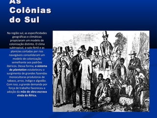 AsAs
ColôniasColônias
do Suldo Sul
Na região sul, as especificidadesNa região sul, as especificidades
geográficas e climáticasgeográficas e climáticas
propiciaram um modelo depropiciaram um modelo de
colonização distinto. O climacolonização distinto. O clima
subtropical, o solo fértil e assubtropical, o solo fértil e as
planícies cortadas por riosplanícies cortadas por rios
navegáveis consolidaram umnavegáveis consolidaram um
modelo de colonizaçãomodelo de colonização
semelhante aos padrõessemelhante aos padrões
ibéricos. Dessa forma,ibéricos. Dessa forma, o sistemao sistema
dede plantationplantation estabeleceu oestabeleceu o
surgimento de grandes fazendassurgimento de grandes fazendas
monocultoras produtoras demonocultoras produtoras de
tabaco, arroz, índigo e algodão.tabaco, arroz, índigo e algodão.
Com isso, a grande demanda porCom isso, a grande demanda por
força de trabalho favoreceu aforça de trabalho favoreceu a
adoção daadoção da mão de obra escravamão de obra escrava
vinda da África.vinda da África.
 
