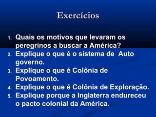 ExercíciosExercícios
1. Quais os motivos que levaram os
peregrinos a buscar a América?
2. Explique o que é o sistema de Auto
governo.
3. Explique o que é Colônia de
Povoamento.
4. Explique o que é Colônia de Exploração.
5. Explique porque a Inglaterra endureceu
o pacto colonial da América.
 