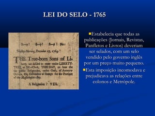 Estabelecia que todas asEstabelecia que todas as
publicações (Jornais, Revistas,publicações (Jornais, Revistas,
Panfletos e Livros) deveriamPanfletos e Livros) deveriam
ser selados, com um seloser selados, com um selo
vendido pelo governo inglêsvendido pelo governo inglês
por um preço muito pequeno.por um preço muito pequeno.
Esta imposição incomodava eEsta imposição incomodava e
prejudicava as relações entreprejudicava as relações entre
colonos e Metrópole.colonos e Metrópole.
LEI DO SELO - 1765LEI DO SELO - 1765
 