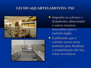  Impunha as colonos oImpunha as colonos o
alojamento, alimentaçãoalojamento, alimentação
e outros recursose outros recursos
necessários para onecessários para o
exército inglês.exército inglês.
 Lembrando que oLembrando que o
exército estava nesteexército estava neste
território para fiscalizarterritório para fiscalizar
o cumprimento das leis,o cumprimento das leis,
sobre os colonos.sobre os colonos.
LEI DO AQUARTELAMENTO- 1765LEI DO AQUARTELAMENTO- 1765
 