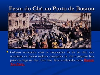 Festa do Chá no Porto de BostonFesta do Chá no Porto de Boston
 Colonos revoltados com as imposições da lei do chá, elesColonos revoltados com as imposições da lei do chá, eles
invadiram os navios ingleses carregados de chá e jogaram boainvadiram os navios ingleses carregados de chá e jogaram boa
parte da carga no mar. Este fato ficou conhecido comoparte da carga no mar. Este fato ficou conhecido como BostonBoston
Tea Party.Tea Party.
 
