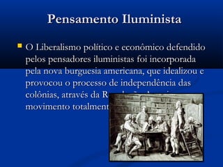 Pensamento IluministaPensamento Iluminista
 O Liberalismo político e econômico defendidoO Liberalismo político e econômico defendido
pelos pensadores iluministas foi incorporadapelos pensadores iluministas foi incorporada
pela nova burguesia americana, que idealizou epela nova burguesia americana, que idealizou e
provocou o processo de independência dasprovocou o processo de independência das
colônias, através da Revolução Americana, umcolônias, através da Revolução Americana, um
movimento totalmente burguês.movimento totalmente burguês.
 