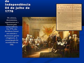 dede
IndependênciaIndependência
04 de julho de04 de julho de
17761776
Os colonos,Os colonos,
descontentes,descontentes,
organizaram-se eorganizaram-se e
lutaram pelalutaram pela
independência.independência.
Em 1775, elesEm 1775, eles
decidiram formardecidiram formar
um exército eum exército e
decretaram guerradecretaram guerra
à Inglaterra. Aà Inglaterra. A
emancipação foiemancipação foi
reconhecida emreconhecida em
1783.1783.
 