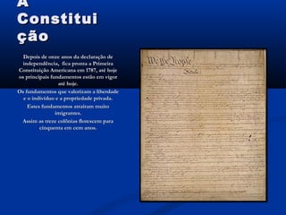 AA
ConstituiConstitui
çãoção
Depois de onze anos da declaração deDepois de onze anos da declaração de
independência, fica pronta a Primeiraindependência, fica pronta a Primeira
Constituição Americana em 1787, até hojeConstituição Americana em 1787, até hoje
os principais fundamentos estão em vigoros principais fundamentos estão em vigor
até hoje.até hoje.
Os fundamentos que valorizam a liberdadeOs fundamentos que valorizam a liberdade
e o indivíduo e a propriedade privada.e o indivíduo e a propriedade privada.
Estes fundamentos atraíram muitoEstes fundamentos atraíram muito
imigrantes.imigrantes.
Assim as treze colônias florescem paraAssim as treze colônias florescem para
cinquenta em cem anos.cinquenta em cem anos.
 