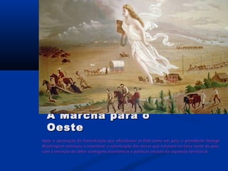 Após a aprovação da Constituição que oficializava os EUA como um país, o presidente GeorgeApós a aprovação da Constituição que oficializava os EUA como um país, o presidente George
Washington começou a incentivar a colonização das terras que estavam na faixa oeste do país,Washington começou a incentivar a colonização das terras que estavam na faixa oeste do país,
com a intenção de obter vantagens econômicas e políticas através da expansão territorial.com a intenção de obter vantagens econômicas e políticas através da expansão territorial.
A Marcha para oA Marcha para o
OesteOeste
 