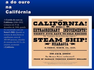 a do ouroa do ouro
nana
CalifórniaCalifórnia
A A Corrida do ouro naCorrida do ouro na
CalifórniaCalifórnia (1848–1855) (1848–1855)
começou em 31 decomeçou em 31 de
dezembro de 1848, quandodezembro de 1848, quando
foi encontrado ouro emfoi encontrado ouro em
Sutter’s Mill.Sutter’s Mill. Quando asQuando as
notícias da descoberta senotícias da descoberta se
espalharam, cerca deespalharam, cerca de
300 000 pessoas, oriundas300 000 pessoas, oriundas
do restante dos EUA e dodo restante dos EUA e do
exterior, acorreramexterior, acorreram
à à CalifórniaCalifórnia..
 