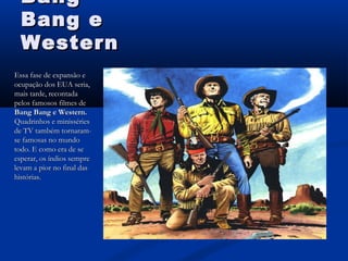 BangBang
Bang eBang e
WesternWestern
Essa fase de expansão eEssa fase de expansão e
ocupação dos EUA seria,ocupação dos EUA seria,
mais tarde, recontadamais tarde, recontada
pelos famosos filmes depelos famosos filmes de
Bang Bang e Western.Bang Bang e Western.
Quadrinhos e minissériesQuadrinhos e minisséries
de TV também tornaram-de TV também tornaram-
se famosas no mundose famosas no mundo
todo. E como era de setodo. E como era de se
esperar, os índios sempreesperar, os índios sempre
levam a pior no final daslevam a pior no final das
histórias.histórias.
 