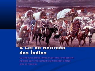 Garantia aos índios terras a Oeste do rio Mississipi.Garantia aos índios terras a Oeste do rio Mississipi.
Aqueles que se recusaram eram levados à forçaAqueles que se recusaram eram levados à força
para as reservas.para as reservas.
A Lei de RetiradaA Lei de Retirada
dos Índiosdos Índios
 