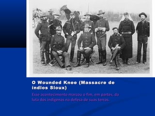 Esse acontecimento marcou o fim, em partes, daEsse acontecimento marcou o fim, em partes, da
luta dos indígenas na defesa de suas terras.luta dos indígenas na defesa de suas terras.
O Wounded Knee (Massacre deO Wounded Knee (Massacre de
índios Sioux)índios Sioux)
 
