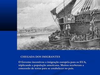 O Governo incentivou a imigração européia para os EUA,O Governo incentivou a imigração européia para os EUA,
triplicando a população americana. Muitos receberam atriplicando a população americana. Muitos receberam a
concessão de terras para se estabelecer no país.concessão de terras para se estabelecer no país.
CHEGADA DOS IMIGRANTESCHEGADA DOS IMIGRANTES
 