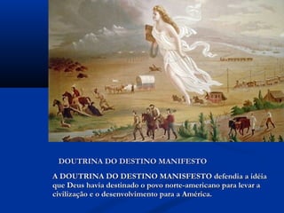 A DOUTRINA DO DESTINO MANISFESTO defendia a idéiaA DOUTRINA DO DESTINO MANISFESTO defendia a idéia
que Deus havia destinado o povo norte-americano para levar aque Deus havia destinado o povo norte-americano para levar a
civilização e o desenvolvimento para a América.civilização e o desenvolvimento para a América.
DOUTRINA DO DESTINO MANIFESTODOUTRINA DO DESTINO MANIFESTO
 