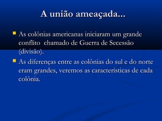 A união ameaçada...A união ameaçada...
 As colônias americanas iniciaram um grandeAs colônias americanas iniciaram um grande
conflito chamado de Guerra de Secessãoconflito chamado de Guerra de Secessão
(divisão).(divisão).
 As diferenças entre as colônias do sul e do norteAs diferenças entre as colônias do sul e do norte
eram grandes, veremos as características de cadaeram grandes, veremos as características de cada
colônia.colônia.
 