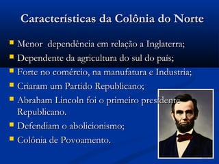 Características da Colônia do NorteCaracterísticas da Colônia do Norte
 Menor dependência em relação a Inglaterra;Menor dependência em relação a Inglaterra;
 Dependente da agricultura do sul do país;Dependente da agricultura do sul do país;
 Forte no comércio, na manufatura e Industria;Forte no comércio, na manufatura e Industria;
 Criaram um Partido Republicano;Criaram um Partido Republicano;
 Abraham Lincoln foi o primeiro presidenteAbraham Lincoln foi o primeiro presidente
Republicano.Republicano.
 Defendiam o abolicionismo;Defendiam o abolicionismo;
 Colônia de Povoamento.Colônia de Povoamento.
 