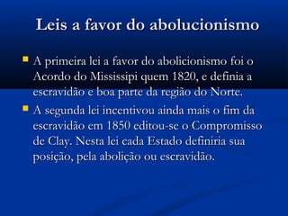 Leis a favor do abolucionismoLeis a favor do abolucionismo
 A primeira lei a favor do abolicionismo foi oA primeira lei a favor do abolicionismo foi o
Acordo do Mississipi quem 1820, e definia aAcordo do Mississipi quem 1820, e definia a
escravidão e boa parte da região do Norte.escravidão e boa parte da região do Norte.
 A segunda lei incentivou ainda mais o fim daA segunda lei incentivou ainda mais o fim da
escravidão em 1850 editou-se o Compromissoescravidão em 1850 editou-se o Compromisso
de Clay. Nesta lei cada Estado definiria suade Clay. Nesta lei cada Estado definiria sua
posição, pela abolição ou escravidão.posição, pela abolição ou escravidão.
 