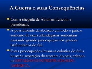 A Guerra e suas ConsequênciasA Guerra e suas Consequências
 Com a chegada de Abraham Lincoln aCom a chegada de Abraham Lincoln a
presidência,presidência,
 A possibilidade da abolição em todo o país, eA possibilidade da abolição em todo o país, e
aumento de taxas alfandegárias aumentamaumento de taxas alfandegárias aumentam
causando grande preocupação aos grandescausando grande preocupação aos grandes
latifundiários do Sul.latifundiários do Sul.
 Estas preocupações levam as colônias do Sul aEstas preocupações levam as colônias do Sul a
buscar a separação do restante do país, criandobuscar a separação do restante do país, criando
osos ESTADOS CONFEDERADOS DAESTADOS CONFEDERADOS DA
AMÉRICA.AMÉRICA.
 