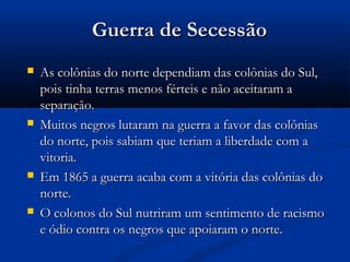 Guerra de SecessãoGuerra de Secessão
 As colônias do norte dependiam das colônias do Sul,As colônias do norte dependiam das colônias do Sul,
pois tinha terras menos férteis e não aceitaram apois tinha terras menos férteis e não aceitaram a
separação.separação.
 Muitos negros lutaram na guerra a favor das colôniasMuitos negros lutaram na guerra a favor das colônias
do norte, pois sabiam que teriam a liberdade com ado norte, pois sabiam que teriam a liberdade com a
vitoria.vitoria.
 Em 1865 a guerra acaba com a vitória das colônias doEm 1865 a guerra acaba com a vitória das colônias do
norte.norte.
 O colonos do Sul nutriram um sentimento de racismoO colonos do Sul nutriram um sentimento de racismo
e ódio contra os negros que apoiaram o norte.e ódio contra os negros que apoiaram o norte.
 