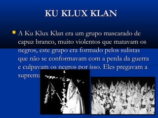 KU KLUX KLANKU KLUX KLAN
 A Ku Klux Klan era um grupo mascarado deA Ku Klux Klan era um grupo mascarado de
capuz branco, muito violentos que matavam oscapuz branco, muito violentos que matavam os
negros, este grupo era formado pelos sulistasnegros, este grupo era formado pelos sulistas
que não se conformavam com a perda da guerraque não se conformavam com a perda da guerra
e culpavam os negros por isso. Eles pregavam ae culpavam os negros por isso. Eles pregavam a
supremacia branca.supremacia branca.
 