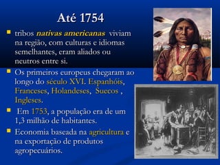 Até 1754Até 1754
 tribostribos nativas americanasnativas americanas viviamviviam
na região, com culturas e idiomasna região, com culturas e idiomas
semelhantes, eram aliados ousemelhantes, eram aliados ou
neutros entre si.neutros entre si.
 Os primeiros europeus chegaram aoOs primeiros europeus chegaram ao
longo dolongo do século XVIséculo XVI.. EspanhóisEspanhóis,,
FrancesesFranceses,, HolandesesHolandeses,, SuecosSuecos ,,
InglesesIngleses..
 EmEm 17531753, a população era de um, a população era de um
1,3 milhão de habitantes.1,3 milhão de habitantes.
 Economia baseada naEconomia baseada na agriculturaagricultura ee
na exportação de produtosna exportação de produtos
agropecuários.agropecuários.
 