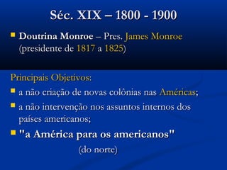  Doutrina MonroeDoutrina Monroe – Pres.– Pres. James MonroeJames Monroe
(presidente de(presidente de 18171817 aa 18251825))
Principais Objetivos:Principais Objetivos:
 a não criação de novas colônias nasa não criação de novas colônias nas AméricasAméricas;;
 a não intervenção nos assuntos internos dosa não intervenção nos assuntos internos dos
países americanos;países americanos;
 "a América para os americanos""a América para os americanos"
(do norte)(do norte)
Séc. XIX – 1800 - 1900Séc. XIX – 1800 - 1900
 