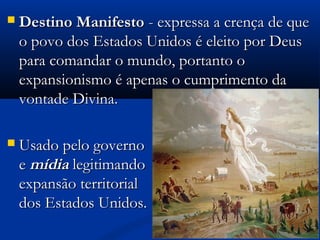  Destino ManifestoDestino Manifesto - expressa a crença de que- expressa a crença de que
o povo dos Estados Unidos é eleito por Deuso povo dos Estados Unidos é eleito por Deus
para comandar o mundo, portanto opara comandar o mundo, portanto o
expansionismo é apenas o cumprimento daexpansionismo é apenas o cumprimento da
vontade Divina.vontade Divina.
 Usado pelo governoUsado pelo governo
ee mídiamídia legitimandolegitimando aa
expansão territorialexpansão territorial
dos Estados Unidos.dos Estados Unidos.
 