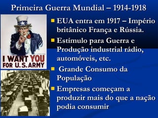 Primeira Guerra Mundial – 1914-1918Primeira Guerra Mundial – 1914-1918
 EUA entra em 1917 – ImpérioEUA entra em 1917 – Império
britânico França e Rússia.britânico França e Rússia.
 Estímulo para Guerra eEstímulo para Guerra e
Produção industrial rádio,Produção industrial rádio,
automóveis, etc.automóveis, etc.
 Grande Consumo daGrande Consumo da
PopulaçãoPopulação
 Empresas começam aEmpresas começam a
produzir mais do que a naçãoproduzir mais do que a nação
podia consumirpodia consumir
 