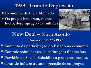 1929 - Grande Depressão1929 - Grande Depressão
 Economia de Livre MercadoEconomia de Livre Mercado
 Os preços baixaram, menosOs preços baixaram, menos
lucro, desemprego - 12 milhõeslucro, desemprego - 12 milhões
New Deal –New Deal – Novo AcordoNovo Acordo
Roosevelt 1932 -1937Roosevelt 1932 -1937
 Aumento da participação do Estado na economiaAumento da participação do Estado na economia
 Controle sobre bancos e instituições financeirasControle sobre bancos e instituições financeiras
 Previdência Social, Subsídios a pequenos produt.Previdência Social, Subsídios a pequenos produt.
 obras de infra-estrutura - geração de empregosobras de infra-estrutura - geração de empregos
 