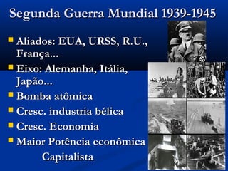 Segunda Guerra Mundial 1939-1945Segunda Guerra Mundial 1939-1945
 Aliados: EUA, URSS, R.U.,Aliados: EUA, URSS, R.U.,
França...França...
 Eixo: Alemanha, Itália,Eixo: Alemanha, Itália,
Japão...Japão...
 Bomba atômicaBomba atômica
 Cresc. industria bélicaCresc. industria bélica
 Cresc. EconomiaCresc. Economia
 Maior Potência econômicaMaior Potência econômica
CapitalistaCapitalista
 