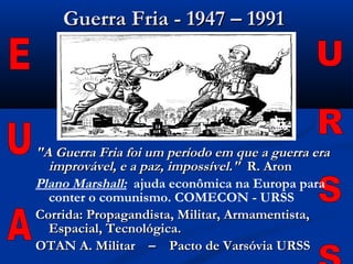 Guerra Fria - 1947 – 1991Guerra Fria - 1947 – 1991
"A Guerra Fria foi um período em que a guerra era"A Guerra Fria foi um período em que a guerra era
improvável, e a paz, impossível."improvável, e a paz, impossível." R. AronR. Aron
Plano Marshall: ajuda econômica na Europa para
conter o comunismo. COMECON - URSS
Corrida: Propagandista, Militar, Armamentista,Corrida: Propagandista, Militar, Armamentista,
Espacial, Tecnológica.Espacial, Tecnológica.
OTAN A. Militar – Pacto de Varsóvia URSSOTAN A. Militar – Pacto de Varsóvia URSS
 