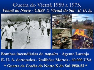 Guerra do Vietnã 1959 a 1975.Guerra do Vietnã 1959 a 1975.
Vietnã do Norte - URSSVietnã do Norte - URSS XX Vietnã do SulVietnã do Sul -- E. U. A,E. U. A,
Bombas incendiárias deBombas incendiárias de napalmnapalm – Agente Laranja– Agente Laranja
E. U. A. derrotados - 7milhões Mortos - 60.000 USAE. U. A. derrotados - 7milhões Mortos - 60.000 USA
* Guerra da Coréia do Norte X do Sul 1950-53 ** Guerra da Coréia do Norte X do Sul 1950-53 *
 