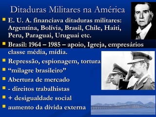Ditaduras Militares na AméricaDitaduras Militares na América
 E. U. A. financiava ditaduras militares:E. U. A. financiava ditaduras militares:
Argentina, Bolívia, Brasil, Chile, Haiti,Argentina, Bolívia, Brasil, Chile, Haiti,
Peru, Paraguai, Uruguai etc.Peru, Paraguai, Uruguai etc.
 Brasil: 1964 – 1985 – apoio, Igreja, empresáriosBrasil: 1964 – 1985 – apoio, Igreja, empresários
classe média, mídia.classe média, mídia.
 Repressão, espionagem, torturaRepressão, espionagem, tortura
 ““milagre brasileiro”milagre brasileiro”
 Abertura de mercadoAbertura de mercado
 - direitos trabalhistas- direitos trabalhistas
 + desigualdade social+ desigualdade social
 aumento da dívida externaaumento da dívida externa
 