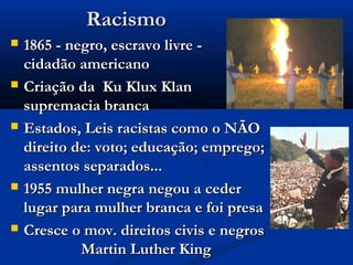 RacismoRacismo
 1865 - negro, escravo livre -1865 - negro, escravo livre -
cidadão americanocidadão americano
 Criação da Ku Klux KlanCriação da Ku Klux Klan
supremacia brancasupremacia branca
 Estados, Leis racistas como o NÃOEstados, Leis racistas como o NÃO
direito de: voto; educação; emprego;direito de: voto; educação; emprego;
assentos separados...assentos separados...
 1955 mulher negra negou a ceder1955 mulher negra negou a ceder
lugar para mulher branca e foi presalugar para mulher branca e foi presa
 Cresce o mov. direitos civis e negrosCresce o mov. direitos civis e negros
Martin Luther KingMartin Luther King
 