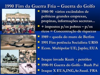 1990 Fim da Guerra Fria – Guerra do Golfo1990 Fim da Guerra Fria – Guerra do Golfo
 1980-90 vários escândalos de1980-90 vários escândalos de
políticos grandes empresas,políticos grandes empresas,
propinas, informações secretas...propinas, informações secretas...
 + impostos p/os pobres – p/os+ impostos p/os pobres – p/os
ricos = Concentração de riquezasricos = Concentração de riquezas
 1989 – queda do muro de Berlim1989 – queda do muro de Berlim
 1991 Fim potência Socialista URSS1991 Fim potência Socialista URSS
 Econ. Multipolar UE; Japão; EUAEcon. Multipolar UE; Japão; EUA
 Iraque invade Kuait - petróleoIraque invade Kuait - petróleo
 1990-91 Guerra do Golfo - Bush Pai1990-91 Guerra do Golfo - Bush Pai
 Iraque X EUA,ING,Ar.Saud. FRAIraque X EUA,ING,Ar.Saud. FRA
 