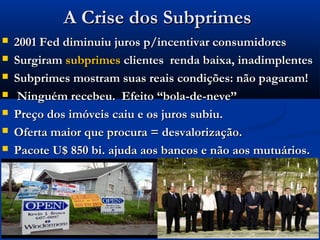 A Crise dos SubprimesA Crise dos Subprimes
 2001 Fed diminuiu juros p/incentivar consumidores2001 Fed diminuiu juros p/incentivar consumidores
 SurgiramSurgiram subprimessubprimes clientes renda baixa, inadimplentesclientes renda baixa, inadimplentes
 Subprimes mostram suas reais condições: não pagaram!Subprimes mostram suas reais condições: não pagaram!
 Ninguém recebeu. Efeito “bola-de-neve”Ninguém recebeu. Efeito “bola-de-neve”
 Preço dos imóveis caiu e os juros subiu.Preço dos imóveis caiu e os juros subiu.
 Oferta maior que procura = desvalorização.Oferta maior que procura = desvalorização.
 Pacote U$ 850 bi. ajuda aos bancos e não aos mutuários.Pacote U$ 850 bi. ajuda aos bancos e não aos mutuários.
 