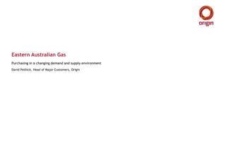 Eastern Australian Gas
Purchasing in a changing demand and supply environment
David Pethick, Head of Major Customers, Origin
 
