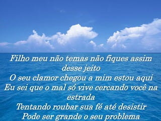 Filho meu não temas não fiques assim
desse jeito
O seu clamor chegou a mim estou aqui
Eu sei que o mal só vive cercando você na
estrada
Tentando roubar sua fé até desistir
Pode ser grande o seu problema
 