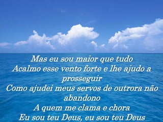 Mas eu sou maior que tudo
Acalmo esse vento forte e lhe ajudo a
prosseguir
Como ajudei meus servos de outrora não
abandono
A quem me clama e chora
Eu sou teu Deus, eu sou teu Deus
 
