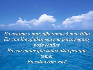 Eu acalmo o mar, não temas ó meu filho
Eu vim lhe ajudar, sou seu porto seguro,
pode confiar
Eu sou maior que tudo então pra que
temer
Eu estou com você
 