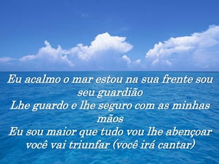 Eu acalmo o mar estou na sua frente sou
seu guardião
Lhe guardo e lhe seguro com as minhas
mãos
Eu sou maior que tudo vou lhe abençoar
você vai triunfar (você irá cantar)
 