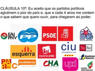 CLÁUSULA 10ª: Eu aceito que os partidos políticos
aglutinem o pior do país e, que a cada 4 anos me contem
o que sabem que quero ouvir, para chegarem ao poder.
 