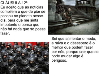 CLÁUSULA 12ª:
Eu aceito que as notícias
compilem o que de pior se
passou no planeta nesse
dia, para que me sinta
impotente e pense que
não há nada que se possa
fazer.
                            Sei que alimentar o medo,
                            a raiva e o desespero é o
                            melhor que podem fazer
                            por nós, porque crer que se
                            pode mudar algo é
                            perigoso.
 