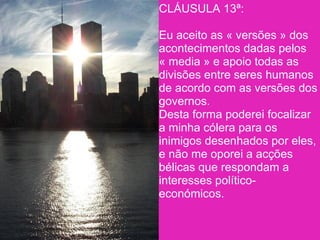 CLÁUSULA 13ª:

Eu aceito as « versões » dos
acontecimentos dadas pelos
« media » e apoio todas as
divisões entre seres humanos
de acordo com as versões dos
governos.
Desta forma poderei focalizar
a minha cólera para os
inimigos desenhados por eles,
e não me oporei a acções
bélicas que respondam a
interesses político-
económicos.
 