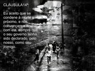 CLÁUSULA14ª:

Eu aceito que se
condene à morte o
próximo, e nos
convençam a acabar
com ele, sempre que
o seu governo tenha
sido declarado, pelo
nosso, como seu
inimigo.
 